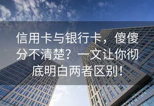 信用卡与银行卡，傻傻分不清楚？一文让你彻底明白两者区别！