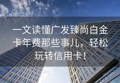 一文读懂广发臻尚白金卡年费那些事儿，轻松玩转信用卡！