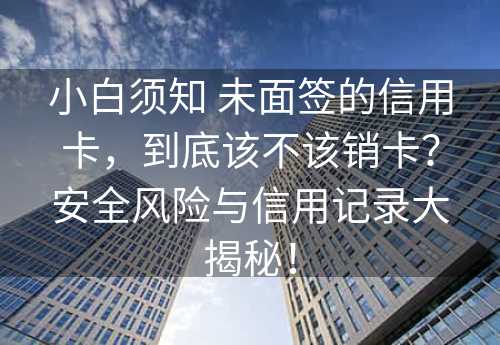 小白须知 未面签的信用卡，到底该不该销卡？安全风险与信用记录大揭秘！