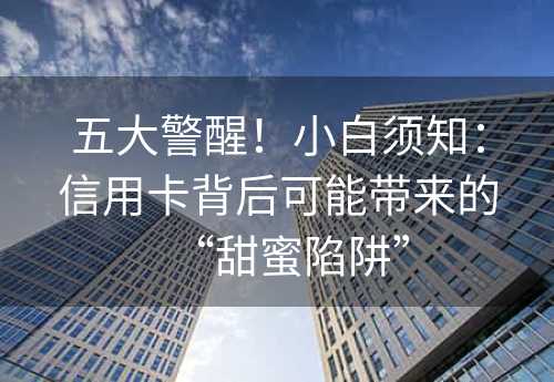 五大警醒！小白须知：信用卡背后可能带来的“甜蜜陷阱”