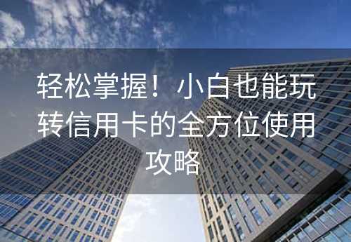 轻松掌握！小白也能玩转信用卡的全方位使用攻略 