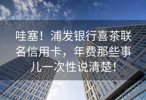 哇塞！浦发银行喜茶联名信用卡，年费那些事儿一次性说清楚！