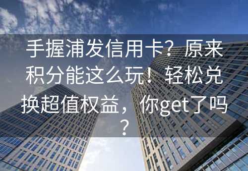 手握浦发信用卡？原来积分能这么玩！轻松兑换超值权益，你get了吗？