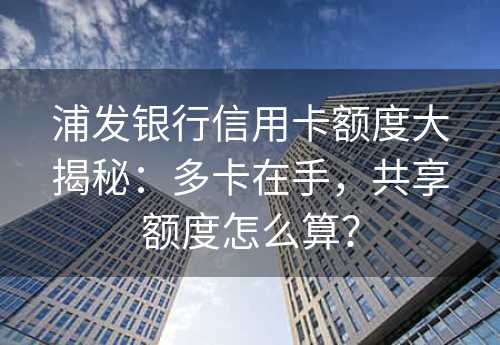 浦发银行信用卡额度大揭秘：多卡在手，共享额度怎么算？