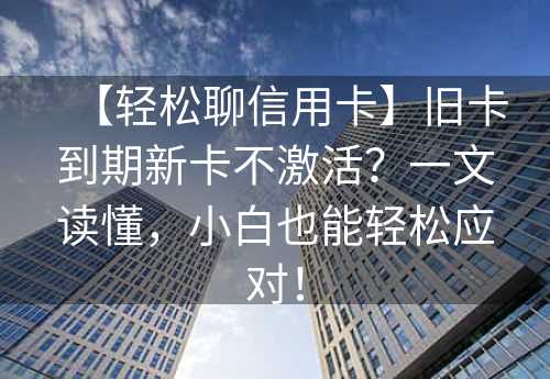 【轻松聊信用卡】旧卡到期新卡不激活？一文读懂，小白也能轻松应对！