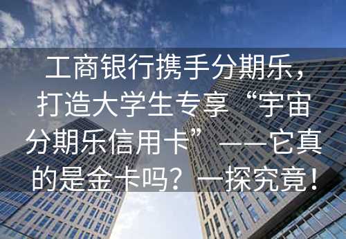 工商银行携手分期乐，打造大学生专享“宇宙分期乐信用卡”——它真的是金卡吗？一探究竟！