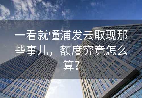 一看就懂浦发云取现那些事儿，额度究竟怎么算？