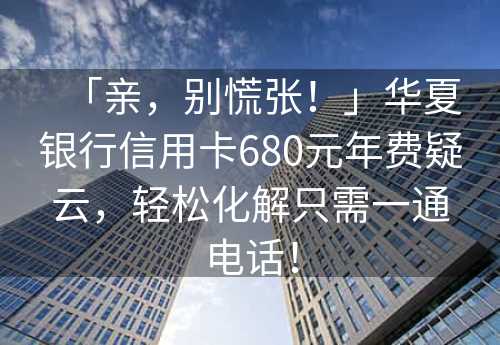 「亲，别慌张！」华夏银行信用卡680元年费疑云，轻松化解只需一通电话！