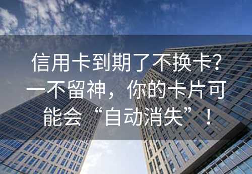 信用卡到期了不换卡？一不留神，你的卡片可能会“自动消失”！