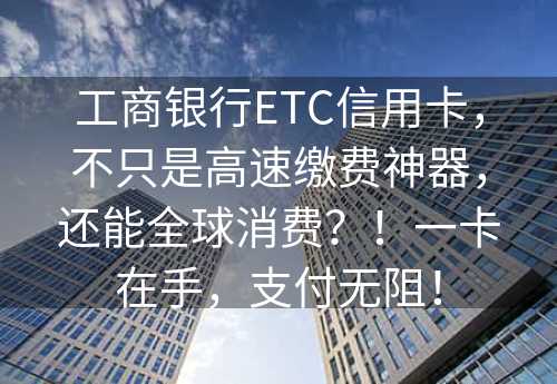 工商银行ETC信用卡，不只是高速缴费神器，还能全球消费？！一卡在手，支付无阻！