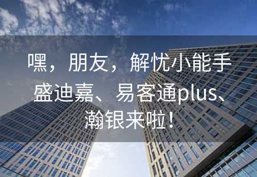 嘿，朋友，解忧小能手盛迪嘉、易客通plus、瀚银来啦！