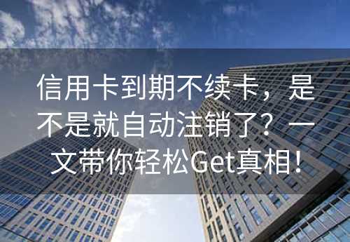 信用卡到期不续卡，是不是就自动注销了？一文带你轻松Get真相！