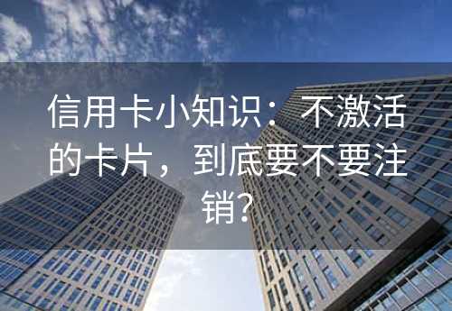 信用卡小知识：不激活的卡片，到底要不要注销？