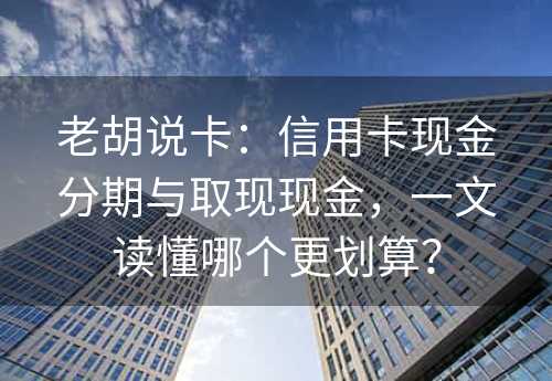 老胡说卡：信用卡现金分期与取现现金，一文读懂哪个更划算？