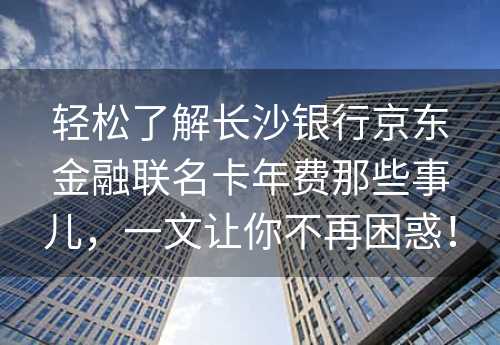 轻松了解长沙银行京东金融联名卡年费那些事儿，一文让你不再困惑！