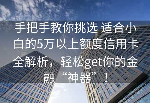 手把手教你挑选 适合小白的5万以上额度信用卡全解析，轻松get你的金融“神器”！