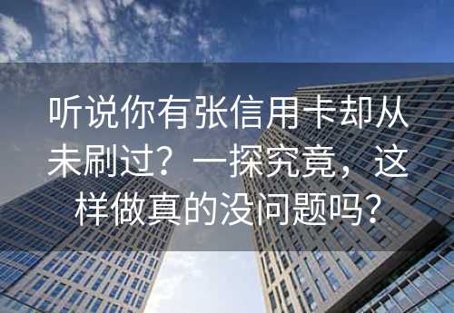 听说你有张信用卡却从未刷过？一探究竟，这样做真的没问题吗？