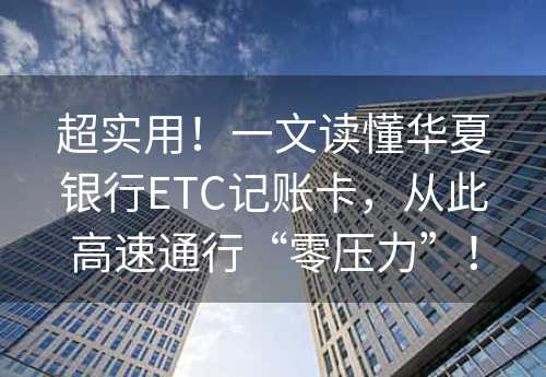 超实用！一文读懂华夏银行ETC记账卡，从此高速通行“零压力”！