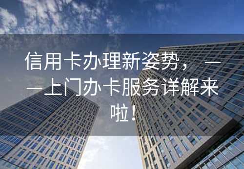 信用卡办理新姿势， ——上门办卡服务详解来啦！