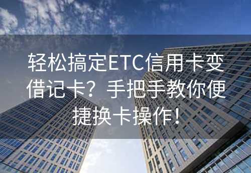 轻松搞定ETC信用卡变借记卡？手把手教你便捷换卡操作！