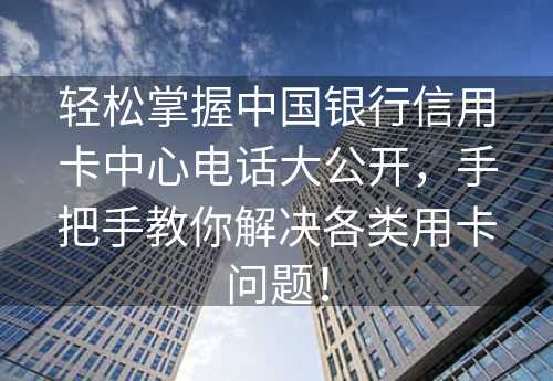 轻松掌握中国银行信用卡中心电话大公开，手把手教你解决各类用卡问题！