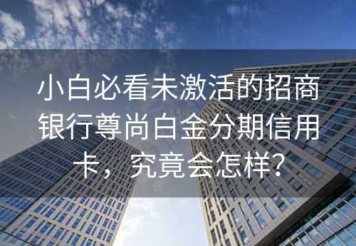 小白必看未激活的招商银行尊尚白金分期信用卡，究竟会怎样？