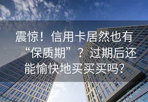 震惊！信用卡居然也有“保质期”？过期后还能愉快地买买买吗？