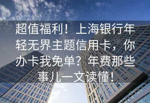 超值福利！上海银行年轻无界主题信用卡，你办卡我免单？年费那些事儿一文读懂！