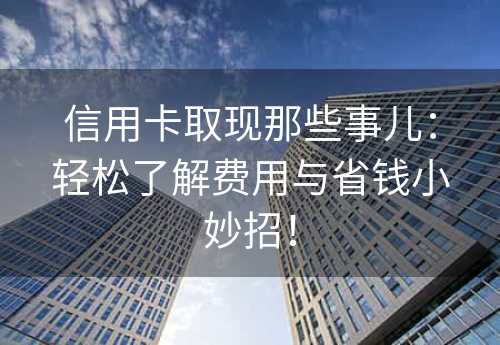 信用卡取现那些事儿：轻松了解费用与省钱小妙招！