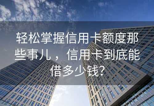 轻松掌握信用卡额度那些事儿 ，信用卡到底能借多少钱？