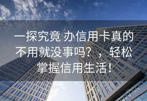 一探究竟 办信用卡真的不用就没事吗？，轻松掌握信用生活！