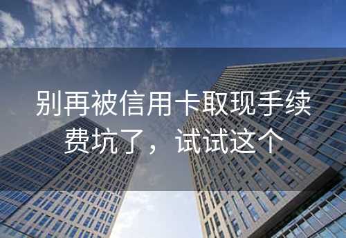 别再被信用卡取现手续费坑了，试试这个