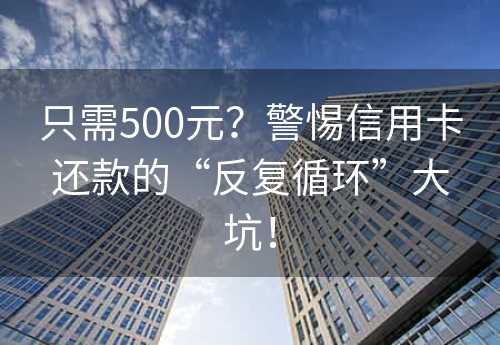 只需500元？警惕信用卡还款的“反复循环”大坑！