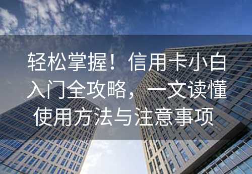 轻松掌握！信用卡小白入门全攻略，一文读懂使用方法与注意事项 