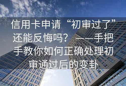 信用卡申请“初审过了”还能反悔吗？ ——手把手教你如何正确处理初审通过后的变卦