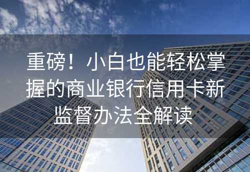 重磅！小白也能轻松掌握的商业银行信用卡新监督办法全解读 