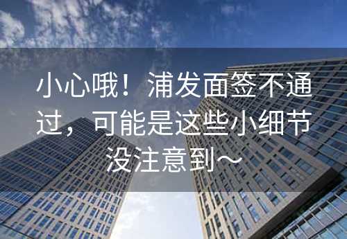 小心哦！浦发面签不通过，可能是这些小细节没注意到～