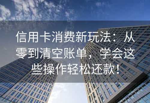 信用卡消费新玩法：从零到清空账单，学会这些操作轻松还款！