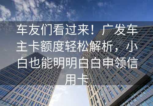 车友们看过来！广发车主卡额度轻松解析，小白也能明明白白申领信用卡