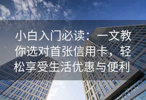 小白入门必读：一文教你选对首张信用卡，轻松享受生活优惠与便利 