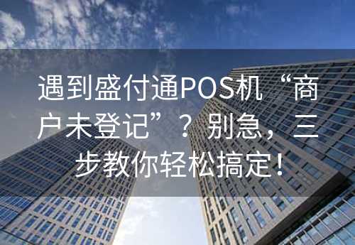 遇到盛付通POS机“商户未登记”？别急，三步教你轻松搞定！