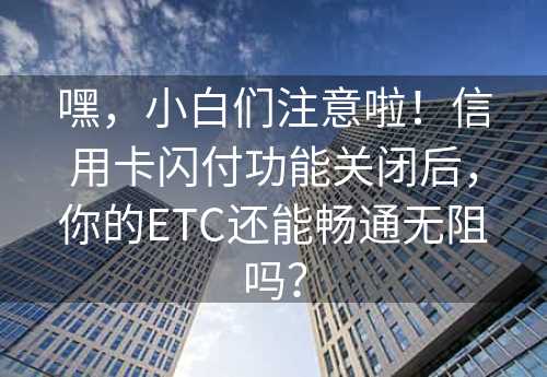 嘿，小白们注意啦！信用卡闪付功能关闭后，你的ETC还能畅通无阻吗？