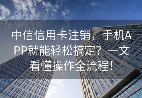 中信信用卡注销，手机APP就能轻松搞定？一文看懂操作全流程！