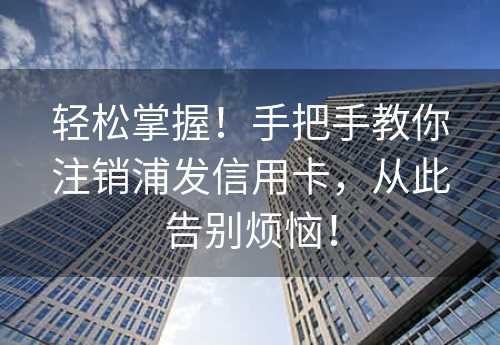 轻松掌握！手把手教你注销浦发信用卡，从此告别烦恼！