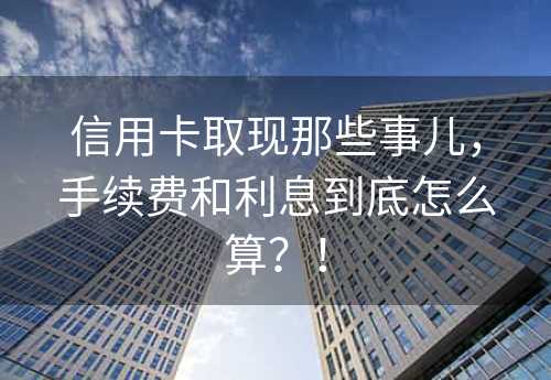 信用卡取现那些事儿，手续费和利息到底怎么算？！