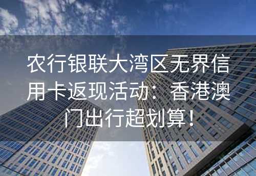 农行银联大湾区无界信用卡返现活动：香港澳门出行超划算！