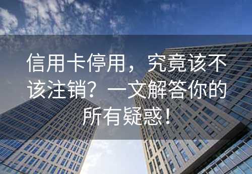 信用卡停用，究竟该不该注销？一文解答你的所有疑惑！