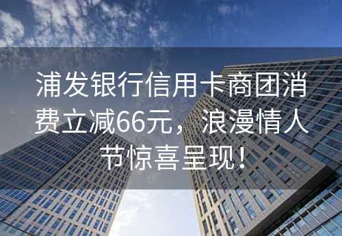 浦发银行信用卡商团消费立减66元，浪漫情人节惊喜呈现！