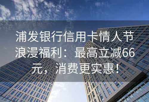 浦发银行信用卡情人节浪漫福利：最高立减66元，消费更实惠！