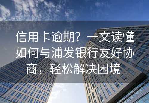 信用卡逾期？一文读懂如何与浦发银行友好协商，轻松解决困境 